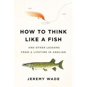 How to Think Like a Fish: And Other Lessons from a Lifetime in Angling -- Jeremy